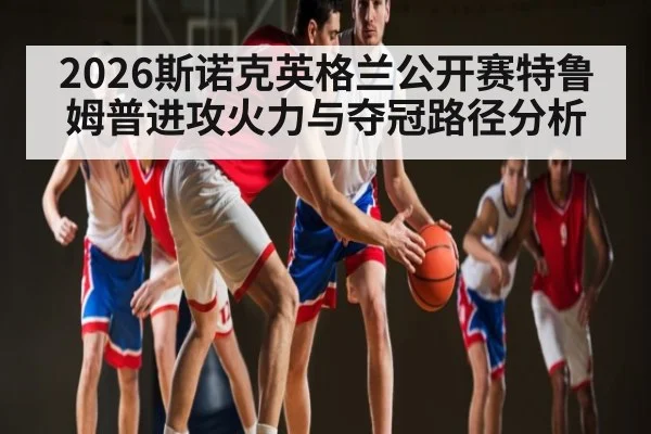 2026斯诺克英格兰公开赛特鲁姆普进攻火力与夺冠路径分析
