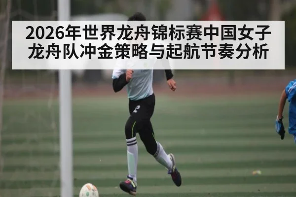 2026年世界龙舟锦标赛中国女子龙舟队冲金策略与起航节奏分析