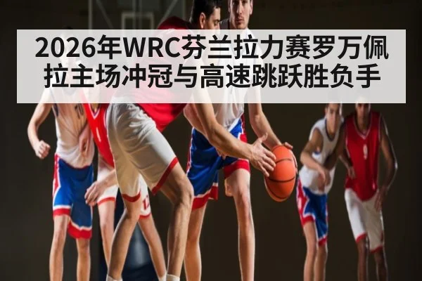 2026年WRC芬兰拉力赛罗万佩拉主场冲冠与高速跳跃胜负手