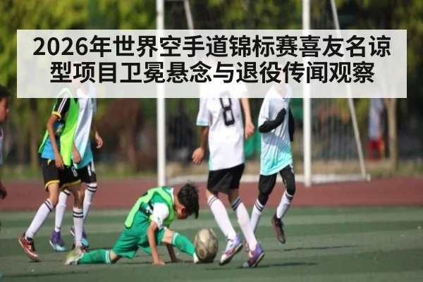2026年世界空手道锦标赛喜友名谅型项目卫冕悬念与退役传闻观察