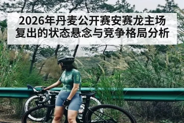 2026年丹麦公开赛安赛龙主场复出的状态悬念与竞争格局分析